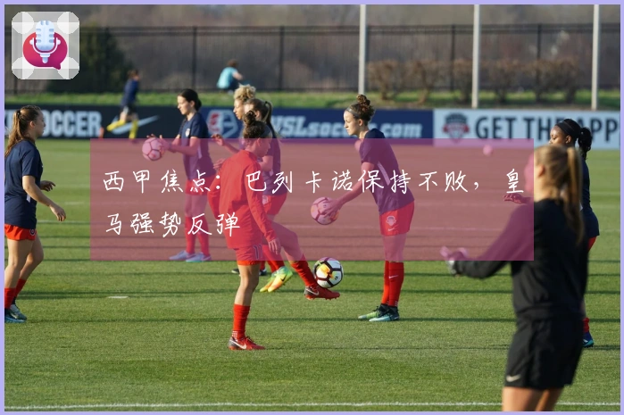 西甲焦点：巴列卡诺保持不败，皇马强势反弹