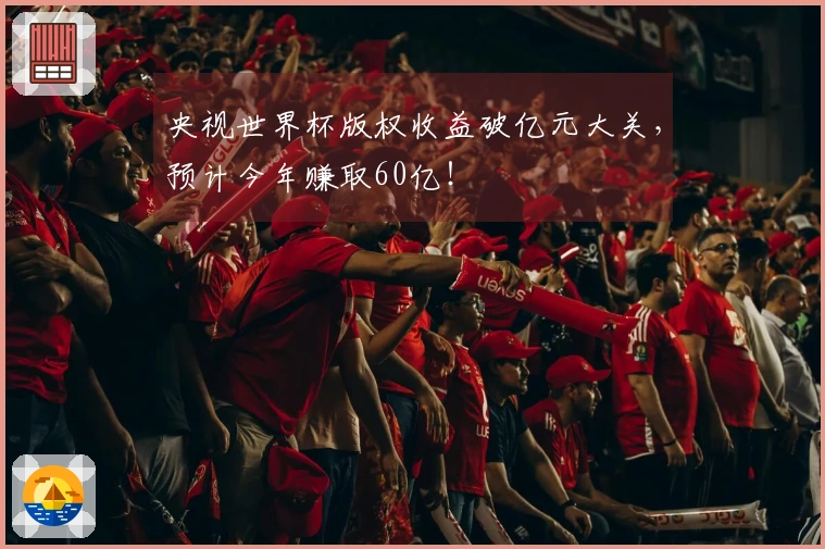 央视世界杯版权收益破亿元大关，预计今年赚取60亿！